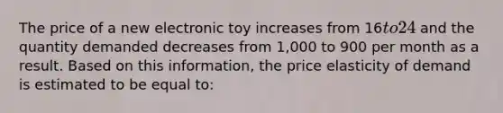 The price of a new electronic toy increases from 16to 24 and the quantity demanded decreases from 1,000 to 900 per month as a result. Based on this information, the price elasticity of demand is estimated to be equal to: