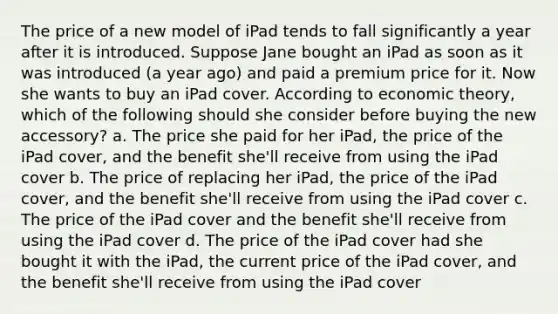 The price of a new model of iPad tends to fall significantly a year after it is introduced. Suppose Jane bought an iPad as soon as it was introduced (a year ago) and paid a premium price for it. Now she wants to buy an iPad cover. According to economic theory, which of the following should she consider before buying the new accessory? a. The price she paid for her iPad, the price of the iPad cover, and the benefit she'll receive from using the iPad cover b. The price of replacing her iPad, the price of the iPad cover, and the benefit she'll receive from using the iPad cover c. The price of the iPad cover and the benefit she'll receive from using the iPad cover d. The price of the iPad cover had she bought it with the iPad, the current price of the iPad cover, and the benefit she'll receive from using the iPad cover