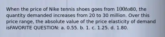 When the price of Nike tennis shoes goes from 100 to80, the quantity demanded increases from 20 to 30 million. Over this price range, the absolute value of the price elasticity of demand isFAVORITE QUESTION: a. 0.55. b. 1. c. 1.25. d. 1.80.