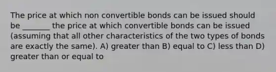 The price at which non convertible bonds can be issued should be _______ the price at which convertible bonds can be issued (assuming that all other characteristics of the two types of bonds are exactly the same). A) <a href='https://www.questionai.com/knowledge/ktgHnBD4o3-greater-than' class='anchor-knowledge'>greater than</a> B) equal to C) <a href='https://www.questionai.com/knowledge/k7BtlYpAMX-less-than' class='anchor-knowledge'>less than</a> D) <a href='https://www.questionai.com/knowledge/kNDE5ipeE2-greater-than-or-equal-to' class='anchor-knowledge'>greater than or equal to</a>