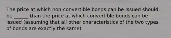 The price at which non-convertible bonds can be issued should be ______ than the price at which convertible bonds can be issued (assuming that all other characteristics of the two types of bonds are exactly the same).