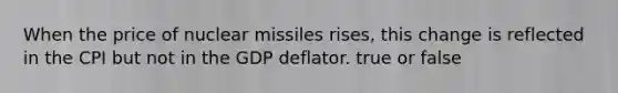 When the price of nuclear missiles rises, this change is reflected in the CPI but not in the GDP deflator. true or false