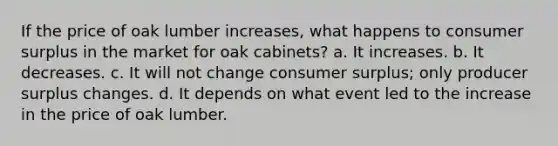 If the price of oak lumber increases, what happens to <a href='https://www.questionai.com/knowledge/k77rlOEdsf-consumer-surplus' class='anchor-knowledge'>consumer surplus</a> in the market for oak cabinets? a. It increases. b. It decreases. c. It will not change consumer surplus; only producer surplus changes. d. It depends on what event led to the increase in the price of oak lumber.