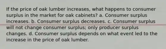 If the price of oak lumber increases, what happens to consumer surplus in the market for oak cabinets? a. Consumer surplus increases. b. Consumer surplus decreases. c. Consumer surplus will not change consumer surplus; only producer surplus changes. d. Consumer surplus depends on what event led to the increase in the price of oak lumber.