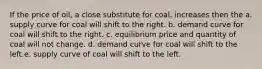 If the price of oil, a close substitute for coal, increases then the a. supply curve for coal will shift to the right. b. demand curve for coal will shift to the right. c. equilibrium price and quantity of coal will not change. d. demand curve for coal will shift to the left.e. supply curve of coal will shift to the left.