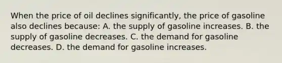 When the price of oil declines significantly, the price of gasoline also declines because: A. the supply of gasoline increases. B. the supply of gasoline decreases. C. the demand for gasoline decreases. D. the demand for gasoline increases.