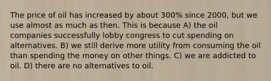 The price of oil has increased by about 300% since 2000, but we use almost as much as then. This is because A) the oil companies successfully lobby congress to cut spending on alternatives. B) we still derive more utility from consuming the oil than spending the money on other things. C) we are addicted to oil. D) there are no alternatives to oil.