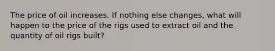 The price of oil increases. If nothing else changes, what will happen to the price of the rigs used to extract oil and the quantity of oil rigs built?