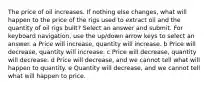 The price of oil increases. If nothing else changes, what will happen to the price of the rigs used to extract oil and the quantity of oil rigs built? Select an answer and submit. For keyboard navigation, use the up/down arrow keys to select an answer. a Price will increase, quantity will increase. b Price will decrease, quantity will increase. c Price will decrease, quantity will decrease. d Price will decrease, and we cannot tell what will happen to quantity. e Quantity will decrease, and we cannot tell what will happen to price.