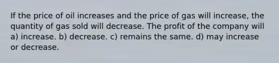 If the price of oil increases and the price of gas will increase, the quantity of gas sold will decrease. The profit of the company will a) increase. b) decrease. c) remains the same. d) may increase or decrease.