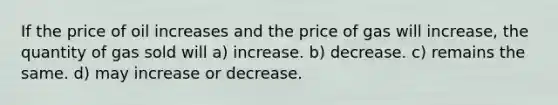 If the price of oil increases and the price of gas will increase, the quantity of gas sold will a) increase. b) decrease. c) remains the same. d) may increase or decrease.