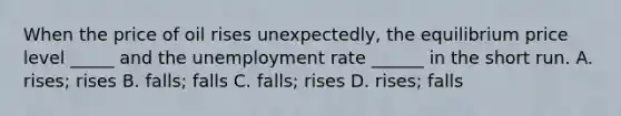 When the price of oil rises unexpectedly, the equilibrium price level _____ and the <a href='https://www.questionai.com/knowledge/kh7PJ5HsOk-unemployment-rate' class='anchor-knowledge'>unemployment rate</a> ______ in the short run. A. rises; rises B. falls; falls C. falls; rises D. rises; falls