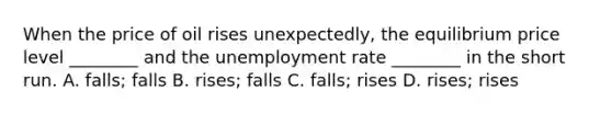 When the price of oil rises​ unexpectedly, the equilibrium price level​ ________ and the unemployment rate​ ________ in the short run. A. falls; falls B. ​rises; falls C. ​falls; rises D. ​rises; rises