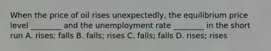 When the price of oil rises unexpectedly, the equilibrium price level ________ and the <a href='https://www.questionai.com/knowledge/kh7PJ5HsOk-unemployment-rate' class='anchor-knowledge'>unemployment rate</a> ________ in the short run A. rises; falls B. falls; rises C. falls; falls D. rises; rises