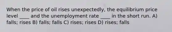 When the price of oil rises unexpectedly, the equilibrium price level ____ and the <a href='https://www.questionai.com/knowledge/kh7PJ5HsOk-unemployment-rate' class='anchor-knowledge'>unemployment rate</a> ____ in the short run. A) falls; rises B) falls; falls C) rises; rises D) rises; falls