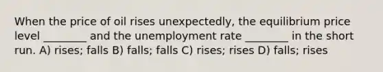 When the price of oil rises unexpectedly, the equilibrium price level ________ and the <a href='https://www.questionai.com/knowledge/kh7PJ5HsOk-unemployment-rate' class='anchor-knowledge'>unemployment rate</a> ________ in the short run. A) rises; falls B) falls; falls C) rises; rises D) falls; rises