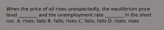 When the price of oil rises unexpectedly, the equilibrium price level ________ and the unemployment rate ________ in the short run. A. rises; falls B. falls; rises C. falls; falls D. rises; rises