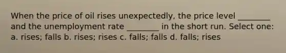 When the price of oil rises unexpectedly, the price level ________ and the unemployment rate ________ in the short run. Select one: a. rises; falls b. rises; rises c. falls; falls d. falls; rises