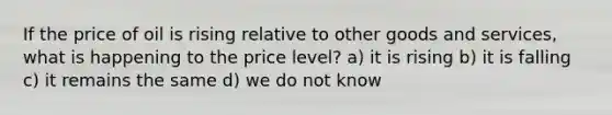 If the price of oil is rising relative to other goods and services, what is happening to the price level? a) it is rising b) it is falling c) it remains the same d) we do not know