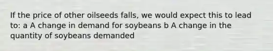 If the price of other oilseeds falls, we would expect this to lead to: a A change in demand for soybeans b A change in the quantity of soybeans demanded