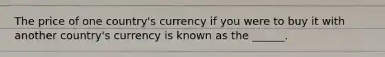 The price of one country's currency if you were to buy it with another country's currency is known as the ______.