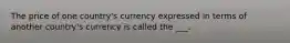 The price of one country's currency expressed in terms of another country's currency is called the ___.