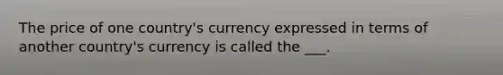 The price of one country's currency expressed in terms of another country's currency is called the ___.