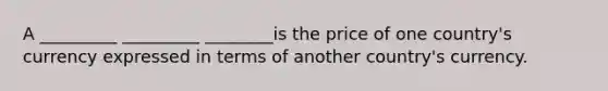 A _________ _________ ________is the price of one country's currency expressed in terms of another country's currency.