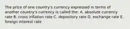 The price of one country's currency expressed in terms of another country's currency is called the: A. absolute currency rate B. cross inflation rate C. depository rate D. exchange rate E. foreign interest rate