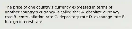 The price of one country's currency expressed in terms of another country's currency is called the: A. absolute currency rate B. cross inflation rate C. depository rate D. exchange rate E. foreign interest rate