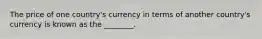 The price of one​ country's currency in terms of another​ country's currency is known as the​ ________.