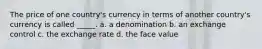 The price of one country's currency in terms of another country's currency is called _____. a. a denomination b. an exchange control c. the exchange rate d. the face value