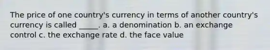 The price of one country's currency in terms of another country's currency is called _____. a. a denomination b. an exchange control c. the exchange rate d. the face value