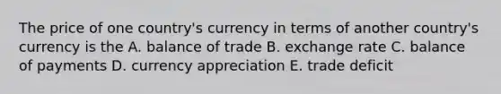 The price of one country's currency in terms of another country's currency is the A. balance of trade B. exchange rate C. balance of payments D. currency appreciation E. trade deficit