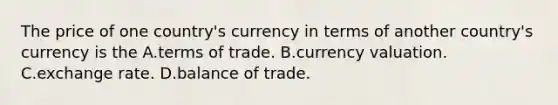 The price of one country's currency in terms of another country's currency is the A.terms of trade. B.currency valuation. C.exchange rate. D.balance of trade.