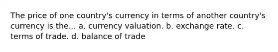 The price of one country's currency in terms of another country's currency is the... a. currency valuation. b. exchange rate. c. terms of trade. d. balance of trade