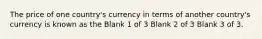 The price of one country's currency in terms of another country's currency is known as the Blank 1 of 3 Blank 2 of 3 Blank 3 of 3.