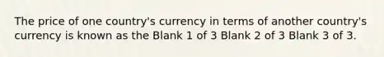 The price of one country's currency in terms of another country's currency is known as the Blank 1 of 3 Blank 2 of 3 Blank 3 of 3.