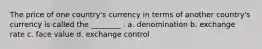 The price of one country's currency in terms of another country's currency is called the ________ . a. denomination b. exchange rate c. face value d. exchange control