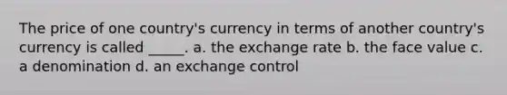 The price of one country's currency in terms of another country's currency is called _____. a. the exchange rate b. the face value c. a denomination d. an exchange control