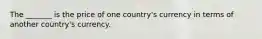 The _______ is the price of one country's currency in terms of another country's currency.