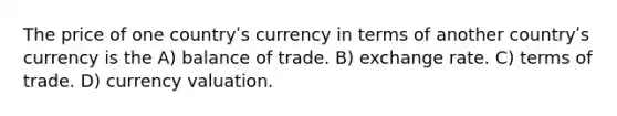 The price of one countryʹs currency in terms of another countryʹs currency is the A) balance of trade. B) exchange rate. C) terms of trade. D) currency valuation.