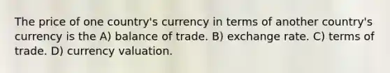 The price of one country's currency in terms of another country's currency is the A) balance of trade. B) exchange rate. C) terms of trade. D) currency valuation.