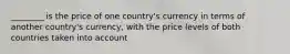 ________ is the price of one country's currency in terms of another country's currency, with the price levels of both countries taken into account