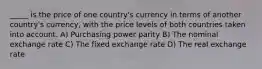 _____ is the price of one country's currency in terms of another country's currency, with the price levels of both countries taken into account. A) Purchasing power parity B) The nominal exchange rate C) The fixed exchange rate D) The real exchange rate