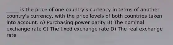 _____ is the price of one country's currency in terms of another country's currency, with the price levels of both countries taken into account. A) Purchasing power parity B) The nominal exchange rate C) The fixed exchange rate D) The real exchange rate