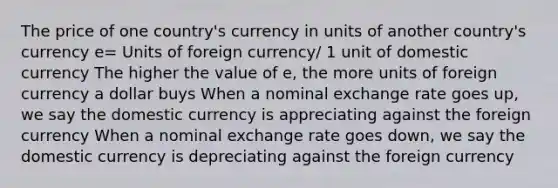 The price of one country's currency in units of another country's currency e= Units of foreign currency/ 1 unit of domestic currency The higher the value of e, the more units of foreign currency a dollar buys When a nominal exchange rate goes up, we say the domestic currency is appreciating against the foreign currency When a nominal exchange rate goes down, we say the domestic currency is depreciating against the foreign currency