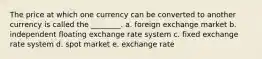 The price at which one currency can be converted to another currency is called the ________. a. foreign exchange market b. independent floating exchange rate system c. fixed exchange rate system d. spot market e. exchange rate