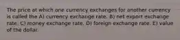 The price at which one currency exchanges for another currency is called the A) currency exchange rate. B) net export exchange rate. C) money exchange rate. D) foreign exchange rate. E) value of the dollar.