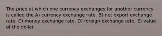 The price at which one currency exchanges for another currency is called the A) currency exchange rate. B) net export exchange rate. C) money exchange rate. D) foreign exchange rate. E) value of the dollar.